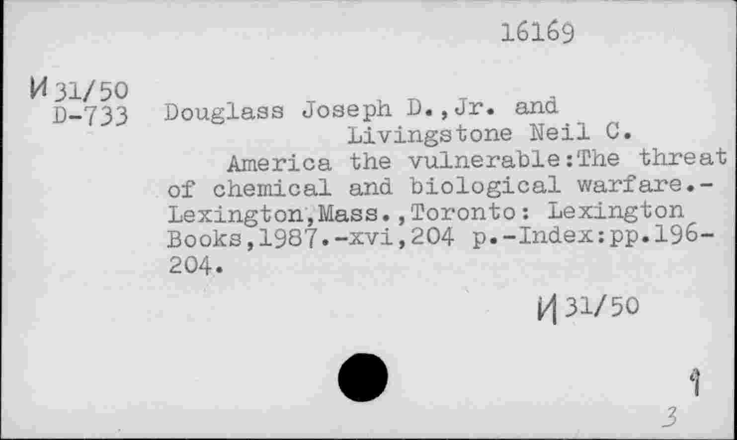 ﻿16169
K 31/50
D-733
Douglass Joseph D.,Jr. and Livingstone Neil C.
America the vulnerable :The threat of chemical and biological warfare.-Lexington,Mass.,Toronto: Lexington Books,1987.-xvi,204 p.-Index:pp.196-204.
V\ 31/50